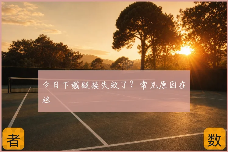 今日下载链接失效了？常见原因在这